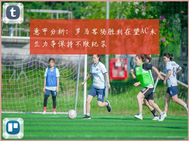 意甲分析：罗马客场胜利在望AC米兰力争保持不败纪录