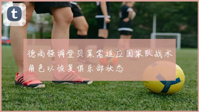 德尚强调登贝莱需适应国家队战术角色以恢复俱乐部状态