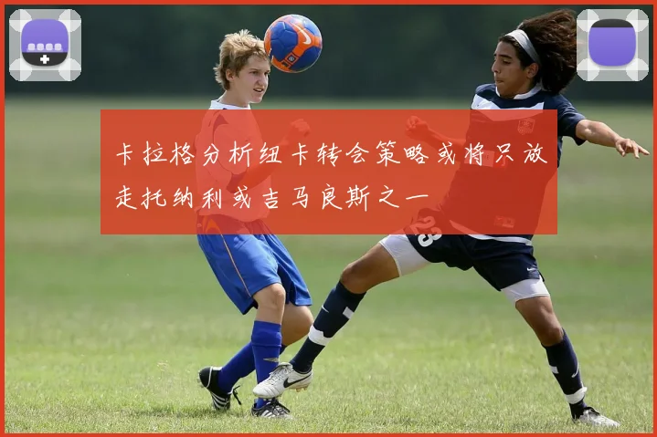 卡拉格分析纽卡转会策略或将只放走托纳利或吉马良斯之一