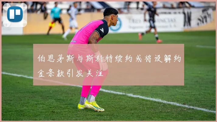 伯恩茅斯与斯科特续约或将设解约金条款引发关注