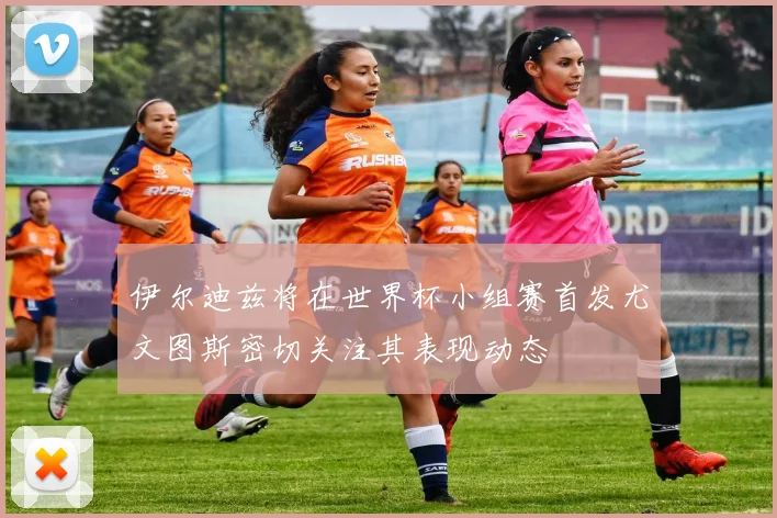 伊尔迪兹将在世界杯小组赛首发尤文图斯密切关注其表现动态