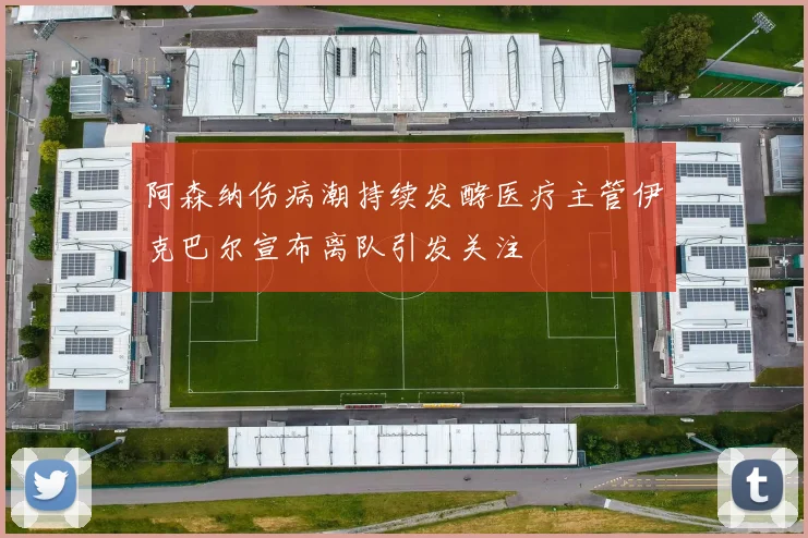 阿森纳伤病潮持续发酵医疗主管伊克巴尔宣布离队引发关注