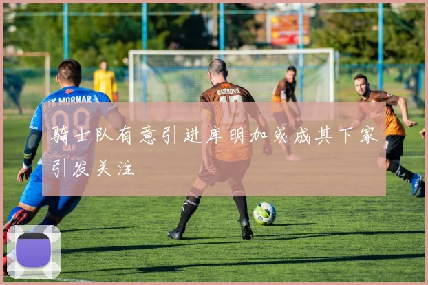 骑士队有意引进库明加或成其下家引发关注