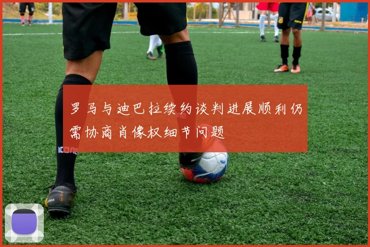 罗马与迪巴拉续约谈判进展顺利仍需协商肖像权细节问题