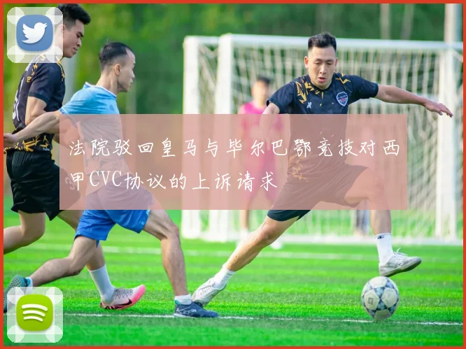 法院驳回皇马与毕尔巴鄂竞技对西甲CVC协议的上诉请求
