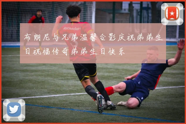布朗尼与兄弟温馨合影庆祝弟弟生日祝福传奇弟弟生日快乐