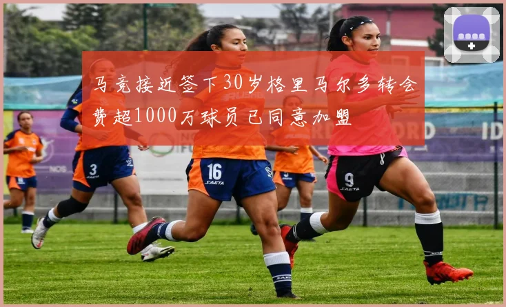 马竞接近签下30岁格里马尔多转会费超1000万球员已同意加盟