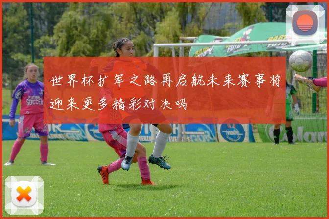 世界杯扩军之路再启航未来赛事将迎来更多精彩对决吗