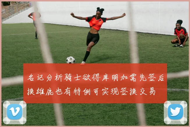 名记分析骑士欲得库明加需先签后换雄鹿也有特例可实现签换交易
