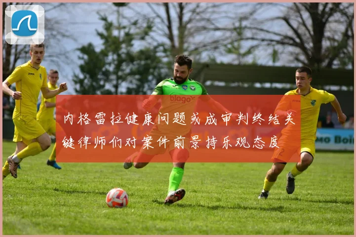 内格雷拉健康问题或成审判终结关键律师们对案件前景持乐观态度