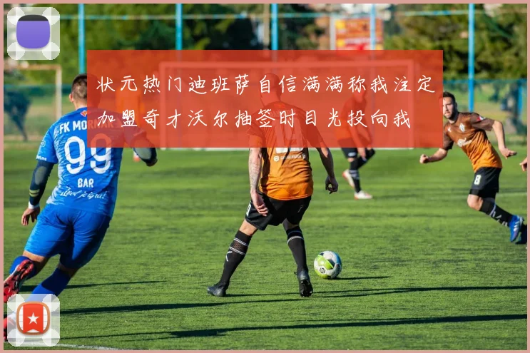 状元热门迪班萨自信满满称我注定加盟奇才沃尔抽签时目光投向我