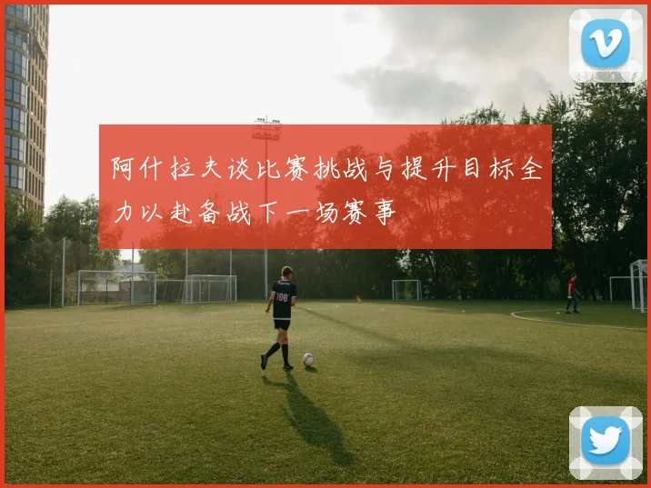 阿什拉夫谈比赛挑战与提升目标全力以赴备战下一场赛事