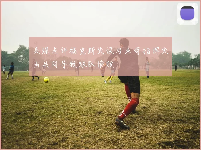 美媒点评福克斯失误与米奇指挥失当共同导致球队惨败