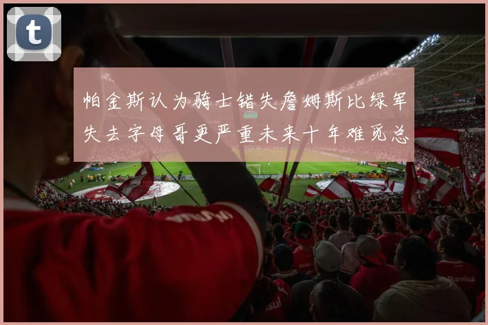 帕金斯认为骑士错失詹姆斯比绿军失去字母哥更严重未来十年难觅总冠军